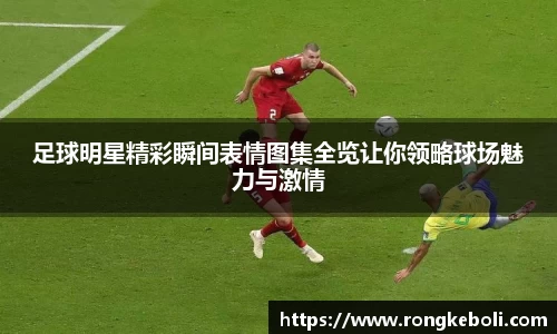 足球明星精彩瞬间表情图集全览让你领略球场魅力与激情